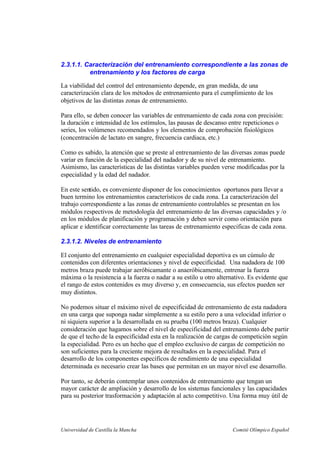 Universidad de Castilla la Mancha Comité Olímpico Español
2.3.1.1. Caracterización del entrenamiento correspondiente a las zonas de
entrenamiento y los factores de carga
La viabilidad del control del entrenamiento depende, en gran medida, de una
caracterización clara de los métodos de entrenamiento para el cumplimiento de los
objetivos de las distintas zonas de entrenamiento.
Para ello, se deben conocer las variables de entrenamiento de cada zona con precisión:
la duración e intensidad de los estímulos, las pausas de descanso entre repeticiones o
series, los volúmenes recomendados y los elementos de comprobación fisiológicos
(concentración de lactato en sangre, frecuencia cardiaca, etc.)
Como es sabido, la atención que se preste al entrenamiento de las diversas zonas puede
variar en función de la especialidad del nadador y de su nivel de entrenamiento.
Asimismo, las características de las distintas variables pueden verse modificadas por la
especialidad y la edad del nadador.
En este sentido, es conveniente disponer de los conocimientos oportunos para llevar a
buen termino los entrenamientos característicos de cada zona. La caracterización del
trabajo correspondiente a las zonas de entrenamiento controlables se presentan en los
módulos respectivos de metodología del entrenamiento de las diversas capacidades y /o
en los módulos de planificación y programación y deben servir como orientación para
aplicar e identificar correctamente las tareas de entrenamiento especificas de cada zona.
2.3.1.2. Niveles de entrenamiento
El conjunto del entrenamiento en cualquier especialidad deportiva es un cúmulo de
contenidos con diferentes orientaciones y nivel de especificidad. Una nadadora de 100
metros braza puede trabajar aeróbicamante o anaeróbicamente, entrenar la fuerza
máxima o la resistencia a la fuerza o nadar a su estilo u otro alternativo. Es evidente que
el rango de estos contenidos es muy diverso y, en consecuencia, sus efectos pueden ser
muy distintos.
No podemos situar el máximo nivel de especificidad de entrenamiento de esta nadadora
en una carga que suponga nadar simplemente a su estilo pero a una velocidad inferior o
ni siquiera superior a la desarrollada en su prueba (100 metros braza). Cualquier
consideración que hagamos sobre el nivel de especificidad del entrenamiento debe partir
de que el techo de la especificidad esta en la realización de cargas de competición según
la especialidad. Pero es un hecho que el empleo exclusivo de cargas de competición no
son suficientes para la creciente mejora de resultados en la especialidad. Para el
desarrollo de los componentes específicos de rendimiento de una especialidad
determinada es necesario crear las bases que permitan en un mayor nivel ese desarrollo.
Por tanto, se deberán contemplar unos contenidos de entrenamiento que tengan un
mayor carácter de ampliación y desarrollo de los sistemas funcionales y las capacidades
para su posterior trasformación y adaptación al acto competitivo. Una forma muy útil de
 
