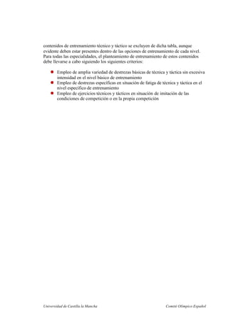 Universidad de Castilla la Mancha Comité Olímpico Español
contenidos de entrenamiento técnico y táctico se excluyen de dicha tabla, aunque
evidente deben estar presentes dentro de las opciones de entrenamiento de cada nivel.
Para todas las especialidades, el planteamiento de entrenamiento de estos contenidos
debe llevarse a cabo siguiendo los siguientes criterios:
Empleo de amplia variedad de destrezas básicas de técnica y táctica sin excesiva
intensidad en el nivel básico de entrenamiento
Empleo de destrezas específicas en situación de fatiga de técnica y táctica en el
nivel específico de entrenamiento
Empleo de ejercicios técnicos y tácticos en situación de imitación de las
condiciones de competición o en la propia competición
 