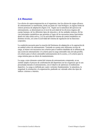Universidad de Castilla la Mancha Comité Olímpico Español
2.4. Resumen
Los efectos de supercompensación en el organismo, tras los efectos de cargas eficaces
de entrenamiento se manifiestan, desde un punto de vista biológico, en alguna forma de
síntesis proteica de adaptación (figura 2.4). Según sea la naturaleza del ejercicio de
entrenamiento, se determinará (a) el nivel de actividad de los diversos órganos del
cuerpo humano, de los diferentes tipos de músculos y de las unidades motoras, (b) las
vías principales metabólicas que permiten el logro de las necesarias tareas funcionales
dentro de cada célula activa, y (c) la actividad del sistema de control metabólico en
distintos niveles, así como la actividad del sistema de regulación de las funciones
corporales.
La condición necesaria para la creación del fenómeno de adaptación es la superación de
un umbral crítico de entrenamiento. Teniendo en cuenta estos diferentes niveles de
carga, al menos son necesarios tres criterios para el análisis detallado de la influencia de
una sesión de entrenamiento: (1) criterio para la carga entrenable más elevada posible,
(2) criterio para el efecto entrenable (entrenamiento) de la sesión, y (3) criterio para la
carga mínima para un efecto de mantenimiento.
La carga, como elemento central del sistema de entrenamiento comprende, en un
sentido amplio el proceso de confrontación del deportista con las exigencias que le son
presentadas durante el entrenamiento, con el objetivo de optimizar el rendimiento
deportivo. La carga es definida por cuatro vertientes fundamentales: la naturaleza, la
magnitud, la orientación y la organización, pudiendo ser valorada sobre dos tipos de
índices: externos e internos.
 