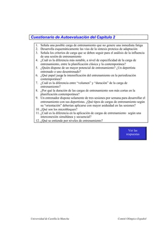 Universidad de Castilla la Mancha Comité Olímpico Español
Cuestionario de Autoevaluación del Capítulo 2
1. Señala una posible carga de entrenamiento que no genere una inmediata fatiga
2. Desarrolla esquemáticamente las vías de la síntesis proteica de adaptación
3. Señala los criterios de carga que se deben seguir para el análisis de la influencia
de una sesión de entrenamiento
4. ¿Cuál es la diferencia más notable, a nivel de especificidad de la carga de
entrenamiento, entre la planificación clásica y la contemporánea?
5. ¿Quién dispone de un mayor potencial de entrenamiento? ¿Un deportista
entrenado o uno desentrenado?
6. ¿Qué papel juega la intensificación del entrenamiento en la periodización
contemporánea?
7. ¿Cuál es la diferencia entre “volumen” y “duración” de la carga de
entrenamiento?
8. ¿Por qué la duración de las cargas de entrenamiento son más cortas en la
planificación contemporánea?
9. Un entrenador dispone solamente de tres sesiones por semana para desarrollar el
entrenamiento con sus deportistas. ¿Qué tipos de cargas de entrenamiento según
su “orientación” deberían aplicarse con mayor asiduidad en las sesiones?
10. ¿Qué son los microbloques?
11. ¿Cuál es la diferencia en la aplicación de cargas de entrenamiento según una
interconexión simultánea y secuencial?
12. ¿Qué se entiende por niveles de entrenamiento?
Ver las
respuestas
 