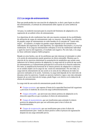 Universidad de Castilla la Mancha Comité Olímpico Español
2.2. La carga de entrenamiento
Para que pueda producirse una reacción de adaptación, es decir, para lograr un efecto
del entrenamiento, el estímulo de entrenamiento debe superar un cierto umbral de
esfuerzo.
Así pues, la condición necesaria para la creación del fenómeno de adaptación es la
superación de un umbral crítico de entrenamiento.
Los deportistas de alto rendimiento han sido una muestra constante de las posibilidades
de utilización de cargas de entrenamiento cada vez mayores. Sin embargo, la utilización
de grandes cargas de entrenamiento no están basadas en el concepto de “cuanto más,
mejor”. Al contrario, el empleo de grandes cargas depende de las características
individuales del organismo de cada deportista, sus capacidades funcionales y su nivel de
rendimiento. Si la carga de entrenamiento sobrepasa el nivel de rendimiento individual
y agota las reservas del organismo, el resultado será negativo. Por otro lado, si la carga
no fuese suficiente tampoco habría progreso.
Basado en estos hechos, uno de los problemas que más interesan al entrenador es saber
si la sesión de entrenamiento puede garantizar un efecto entrenable. Mientras que la
elección de los ejercicios determinan la acumulación de metabolitos que actúan como
inductores de la síntesis proteica de adaptación, la carga total de la sesión de una sesión
de entrenamiento es el determinante principal de la activación de la función endocrina.
Por tanto, la amplificación hormonal de la síntesis proteica de adaptación se relaciona
en un sentido amplio con la carga de una sesión de entrenamiento. Por otro lado, La
carga total de entrenamiento de una sesión es la suma de las influencias de todos los
ejercicios realizados en la sesión. Asimismo, la carga total depende de los intervalos de
descanso entre los ejercicios. Cuando un ejercicio inefectivo sigue a uno más estresante
después de un corto intervalo de tiempo, puede llegar a ser efectivo en la inducción de
efectos de entrenamiento.
La carga total de una sesión de entrenamiento puede dividirse :
Cargas excesivas, que superan el límite de la capacidad funcional del organismo
y provocan el síndrome de exceso de carga (sobreentrenamiento).
Cargas entrenable, que provocan una síntesis proteica de adaptación en la
dirección específica en que se produce el efecto de entrenamiento.
Cargas de mantenimiento, que son insuficientes para estimular la síntesis
proteica de adaptación pero que son suficientes para evitar el efecto de
desentrenamiento;
Cargas de recuperación, que son insuficientes para evitar el efecto de
desentrenamiento pero tienen un efecto positivo sobre el proceso de regeneración
después de una carga entrenable previa.
 