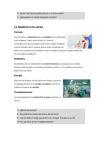 5. Quins tres factors poden afectar a la nostra salut?
6. Què passaria si només mengessis xocolata?
LA MEDICINA ENS AJUDA
Vacunes
Una vacuna és un medicament que ens protegeix d’una malaltia greu
molt contagiosa. S’aplica abans de tenir-la. Conté els
microorganismes que la provoquen però morts o malalts. D’aquesta
manera no podem tenir la malaltia, però el nostre cos fabricarà les
defenses per combatre-la (és semblant a crear uns soldats només per a aquella malaltia, per
tant mai podràs contagiar-te).
Antibiòtics
Els antibiòtics són uns medicaments que maten els bacteris que provoquen una malaltia.
Només es poden prendre si la malaltia la produïda un bacteri, si l’ha produït un virus (com la
grip) no farà cap efecte.
Cirurgia
Quan ens han d’operar, ens han de fer una cirurgia. La persona
encarregada de fer-la es diu cirurgià o cirurgiana. El lloc on es
realitza la cirurgia es diu quiròfan.
Transplantaments
Un transplantament és la substitució d’un òrgan malalt per un
altre sa.
7. Què és una vacuna?
8. Els antibiòtics maten els virus o els bacteris?
9. Com en diem al metge que practica la cirurgia? I la sala on es fa?
10. Per què s’han de fer transplantaments?
 