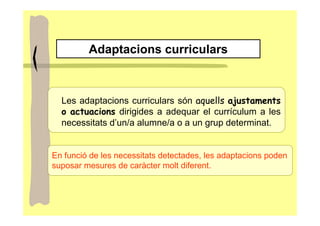 Adaptacions curriculars



  Les adaptacions curriculars són aquells ajustaments
  o actuacions dirigides a adequar el currículum a les
  necessitats d’un/a alumne/a o a un grup determinat.


En funció de les necessitats detectades, les adaptacions poden
suposar mesures de caràcter molt diferent.
 