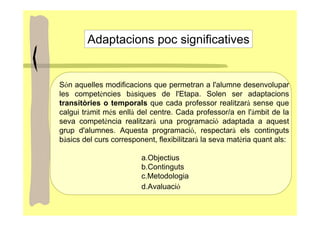 Adaptacions poc significatives


Són aquelles modificacions que permetran a l'alumne desenvolupar
les competències bàsiques de l'Etapa. Solen ser adaptacions
transitòries o temporals que cada professor realitzarà sense que
calgui tràmit més enllà del centre. Cada professor/a en l'àmbit de la
seva competència realitzarà una programació adaptada a aquest
grup d'alumnes. Aquesta programació, respectarà els continguts
bàsics del curs corresponent, flexibilitzarà la seva matèria quant als:

                         a.Objectius
                         b.Continguts
                         c.Metodologia
                         d.Avaluació
 
