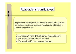 Adaptacions significatives



Suposen una adequació en elements curriculars que es
consideren mínims o nuclears (continguts i objectius ).
Els canvis poden ser:



   per inclusió (cas dels alumnes superdotats),
   per temporalització fora de cicle.
   Per eliminació ( en casos extrems ).
 