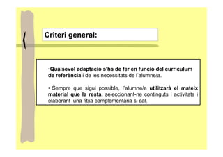 Criteri general:



 •Qualsevol adaptació s’ha de fer en funció del currículum
 de referència i de les necessitats de l’alumne/a.

   Sempre que sigui possible, l’alumne/a utilitzarà el mateix
 material que la resta, seleccionant-ne continguts i activitats i
 elaborant una fitxa complementària si cal.
 