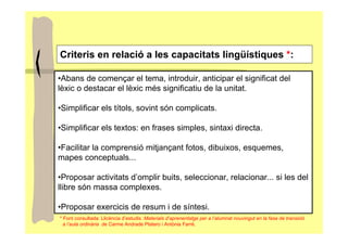 Criteris en relació a les capacitats lingüístiques *:

•Abans de començar el tema, introduir, anticipar el significat del
lèxic o destacar el lèxic més significatiu de la unitat.

•Simplificar els títols, sovint són complicats.

•Simplificar els textos: en frases simples, sintaxi directa.

•Facilitar la comprensió mitjançant fotos, dibuixos, esquemes,
mapes conceptuals...

•Proposar activitats d’omplir buits, seleccionar, relacionar... si les del
llibre són massa complexes.

•Proposar exercicis de resum i de síntesi.
* Font consultada: Llicència d’estudis :Materials d’aprenentatge per a l’alumnat nouvingut en la fase de transició
  a l’aula ordinària de Carme Andrade Platero i Antònia Farré.
 
