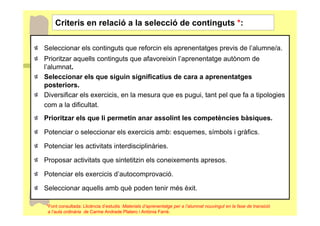 Criteris en relació a la selecció de continguts *:

Seleccionar els continguts que reforcin els aprenentatges previs de l’alumne/a.
Prioritzar aquells continguts que afavoreixin l’aprenentatge autònom de
l’alumnat.
Seleccionar els que siguin significatius de cara a aprenentatges
posteriors.
Diversificar els exercicis, en la mesura que es pugui, tant pel que fa a tipologies
com a la dificultat.
Prioritzar els que li permetin anar assolint les competències bàsiques.

Potenciar o seleccionar els exercicis amb: esquemes, símbols i gràfics.

Potenciar les activitats interdisciplinàries.

Proposar activitats que sintetitzin els coneixements apresos.

Potenciar els exercicis d’autocomprovació.

Seleccionar aquells amb què poden tenir més èxit.

*Font consultada: Llicència d’estudis :Materials d’aprenentatge per a l’alumnat nouvingut en la fase de transició
 a l’aula ordinària de Carme Andrade Platero i Antònia Farré.
 