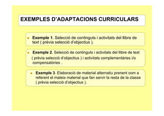 EXEMPLES D’ADAPTACIONS CURRICULARS


   Exemple 1. Selecció de continguts i activitats del llibre de
   text ( prèvia selecció d’objectius ).

    Exemple 2. Selecció de continguts i activitats del llibre de text
   ( prèvia selecció d’objectius ) i activitats complementàries i/o
    compensatòries .

     Exemple 3. Elaboració de material alternatiu prenent com a
     referent el mateix material que fan servir la resta de la classe
     ( prèvia selecció d’objectius ).
 