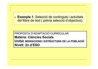 Exemple 1. Selecció de continguts i activitats
 del llibre de text ( prèvia selecció d’objectius).


PROPOSTA D’ADAPTACIÓ CURRICULAR
Matèria: Ciències Socials
Unitat: MIGRACIONS I ESTRUCTURA DE LA POBLACIÓ
Nivell: 2n d’ESO
 