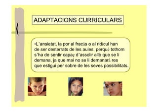ADAPTACIONS CURRICULARS


•L’ansietat, la por al fracàs o al ridícul han
de ser desterrats de les aules, perquè tothom
s’ha de sentir capaç d’assolir allò que se li
demana, ja que mai no se li demanarà res
que estigui per sobre de les seves possibilitats.
 