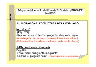 Adaptació del tema 11 del llibre de C. Socials: MARCA DE
                        2n d’ESO



11. MIGRACIONS I ESTRUCTURA DE LA POBLACIÓ

Introducció
 (Pàg. 172)
•Respon per escrit les tres preguntes d’aquesta pàgina
(nouvinguts, i si es creu convenient també els altres ).
(Prèviament es treballaran oralment amb tota la classe).

1. Els moviments migratoris
Pàg.174
•Fes el dibuix “emigrants-immigrants”
•Respon la pregunta núm.1 ( fa referència a un esquema)
 