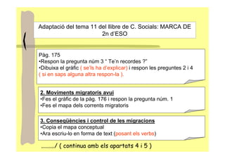 Adaptació del tema 11 del llibre de C. Socials: MARCA DE
                       2n d’ESO


Pàg. 175
•Respon la pregunta núm 3 “ Te’n recordes ?”
•Dibuixa el gràfic ( se’ls ha d’explicar) i respon les preguntes 2 i 4
( si en saps alguna altra respon-la ).


2. Moviments migratoris avui
•Fes el gràfic de la pàg. 176 i respon la pregunta núm. 1
•Fes el mapa dels corrents migratoris

3. Conseqüències i control de les migracions
•Copia el mapa conceptual
•Ara escriu-lo en forma de text (posant els verbs)

 ........./ ( continua amb els apartats 4 i 5 )
 