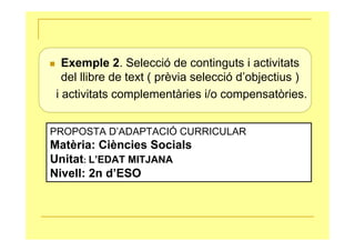 Exemple 2. Selecció de continguts i activitats
   del llibre de text ( prèvia selecció d’objectius )
 i activitats complementàries i/o compensatòries.


PROPOSTA D’ADAPTACIÓ CURRICULAR
Matèria: Ciències Socials
Unitat: L’EDAT MITJANA
Nivell: 2n d’ESO
 