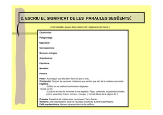 2. ESCRIU EL SIGNIFICAT DE LES PARAULES SEGÜENTS                                                     :
                     ( Cal treballar aquest lèxic abans de l’explicació del tema )

        Cerimònies:

        Pelegrinatge:

        Expedició:

        Conseqüència:

        Monjos i monges:

        Arquitectura:

        Escultura:

        Monestir:

        Pintura:

        Poder: Aconseguir que els altres facin el que tu vols.
        Cristiandat: Conjunt de persones cristianes que senten que són de la mateixa comunitat.
        Església:
               1Edifici on es celebren cerimònies religioses.
        També vol dir:
               2Conjunt de tots els ministres d’una església: Papa, cardenals, arquebisbes bisbes,
               priors, sacerdots, frares, monjos , monges ( mira el dibuix de la pàgina 43 ).

        Croades: Expedició de cristians per reconquerir Terra Santa.
        Romànic: Estil arquitectònic propi de l’Europa occidental durant l’Edat Mitjana.
        Estil arquitectònica: Manera característica de fer edificis.
 