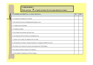 3. QUÈ EN SAPS ?

                    Posa una creu            X a l’opció correcta. Si no ho saps deixa-ho en blanc.
A L’EUROPA OCCIDENTAL A L’EDAT MITJANA...                                                             SÍ   NO


1. La majoria de la població era cristiana

2. Els cristians havien de fer obligatòriament algunes coses

3. L’Església tenia molt poder

4. L’Església era pobre

5. Les Croades eren persones que feien creus

6. Als europeus amb les Croades no aconsegueixen res

7. La gent vivia al camp. Les esglésies eren a la ciutat

8. Als monestirs, els monjos i monges hi pregaven i els pagesos treballaven la terra

9.El romànic era la manera de construir més important de l’Edat Mitjana

10.La majoria d’edificis romànics eren religiosos

11.A les esglésies romàniques no hi havia imatges
 
