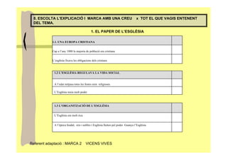 8. ESCOLTA L’EXPLICACIÓ I MARCA AMB UNA CREU                                       x TOT EL QUE VAGIS ENTENENT
 DEL TEMA.

                                             1. EL PAPER DE L’ESGLÉSIA

            1.1. UNA EUROPA CRISTIANA


            Cap a l’any 1000 la majoria de població era cristiana


            L’església fixava les obligacions dels cristians



             1.2 L’ESGLÉSIA REGULAVA LA VIDA SOCIAL


             A l’edat mitjana totes les festes eren religioses.

             L’Església tenia molt poder



             1.3 L’ORGANITZACIÓ DE L’ESGLÉSIA


             L’Església era molt rica


             A l’època feudal, reis i nobles i Església lluiten pel poder. Guanya l’Església.




Referent adaptació : MARCA 2             VICENS VIVES
 