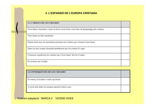2. L’EXPANSIÓ DE L’EUROPA CRISTIANA


        2.1 L’ORIGEN DE LES CROADES


        Terra Santa ( Jerusalem i zones on havia viscut Jesús ) eren llocs de pelegrinatge pels cristians.


        Terra Santa era dels musulmans


        Durant molts anys els musulmans permetien als cristians que visitessin Terra Santa


        Quan els turcs ocupen Jerusalem prohibeixen que els cristians hi vagin


        Comencen expedicions de cristians cap a Terra Santa. Són les Croades


        Hi va haver tres Croades




        2.4 CONSEQüèNCIES DE LES CROADES


        El comerç d’occident s’extén cap Orient


        A través dels àrabs els europeus aprenen moltes coses




Referent adaptació : MARCA 2               VICENS VIVES
 