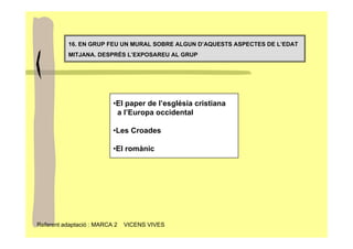 16. EN GRUP FEU UN MURAL SOBRE ALGUN D’AQUESTS ASPECTES DE L’EDAT
          MITJANA. DESPRÉS L’EXPOSAREU AL GRUP




                          •El paper de l’església cristiana
                           a l’Europa occidental

                          •Les Croades

                          •El romànic




Referent adaptació : MARCA 2   VICENS VIVES
 