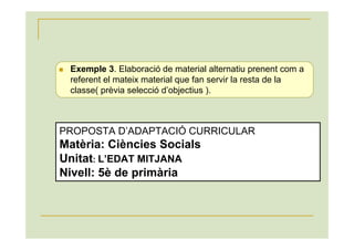 Exemple 3. Elaboració de material alternatiu prenent com a
 referent el mateix material que fan servir la resta de la
 classe( prèvia selecció d’objectius ).



PROPOSTA D’ADAPTACIÓ CURRICULAR
Matèria: Ciències Socials
Unitat: L’EDAT MITJANA
Nivell: 5è de primària
 
