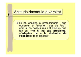 Actituds davant la diversitat

   Hi ha escoles o professionals que
   observen el fenomen “des de fora”,
   com si no passés res i el discurs que
   fan és: “no hi ha cap problema,
   s’adapten bé a la dinàmica de
   l’escola(o de la classe)”.
 