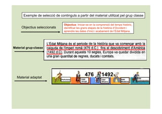 Exemple de selecció de continguts a partir del material utilitzat pel grup classe

                                 Objectius: Iniciar-se en la comprensió del temps històric,
     Objectius seleccionats      identificar les grans etapes de la història d’Occident i
                                 aprendre les dates d’inici i acabament de l’Edat Mitjana.




Material grup-classe




  Material adaptat
 