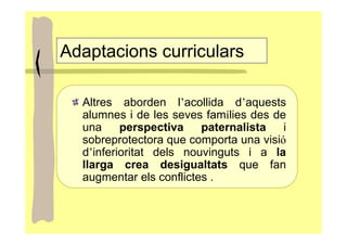 Adaptacions curriculars

  Altres aborden l’acollida d’aquests
  alumnes i de les seves famílies des de
  una     perspectiva    paternalista   i
  sobreprotectora que comporta una visió
  d’inferioritat dels nouvinguts i a la
  llarga crea desigualtats que fan
  augmentar els conflictes .
 