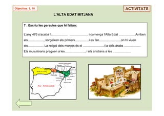 Objectius: 8, 10                                                                                      ACTIVITATS
                                  L’ALTA EDAT MITJANA


       7 . Escriu les paraules que hi falten:

       L’any 476 s’acaba l’................... ..................... i comença l’Alta Edat ...................Arriben
       els.................., sorgeixen els primers................i es fan.........................on hi viuen
       els.................. La religió dels monjos és el ........................i la dels àrabs ...................
       Els musulmans preguen a les......................., i els cristians a les .....................
 