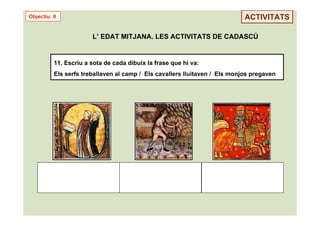 Objectiu: 8                                                                 ACTIVITATS

                       L’ EDAT MITJANA. LES ACTIVITATS DE CADASCÚ


          11. Escriu a sota de cada dibuix la frase que hi va:
          Els serfs treballaven al camp / Els cavallers lluitaven / Els monjos pregaven
 