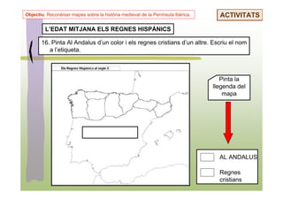 Objectiu: Reconèixer mapes sobre la història medieval de la Península Ibèrica.     ACTIVITATS

         L’EDAT MITJANA ELS REGNES HISPÀNICS

       16. Pinta Al Andalus d’un color i els regnes cristians d’un altre. Escriu el nom
          a l’etiqueta.



                                                                                    Pinta la
                                                                                 llegenda del
                                                                                     mapa




                                                                                   AL ANDALUS

                                                                                   Regnes
                                                                                   cristians
 