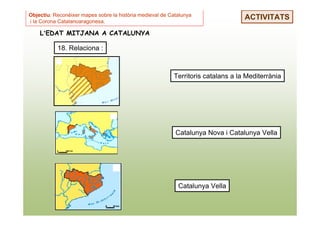 Objectiu: Reconèixer mapes sobre la història medieval de Catalunya
i la Corona Catalanoaragonesa.
                                                                                  ACTIVITATS

    L’EDAT MITJANA A CATALUNYA

           18. Relaciona :



                                                          Territoris catalans a la Mediterrània




                                                           Catalunya Nova i Catalunya Vella




                                                            Catalunya Vella
 