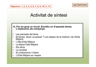 ACTIVITATS
Objectius: 1, 2, 3, 4, 5, 6, 7, 8, 9, 10,11, 12



                       Activitat de síntesi

  19. Feu en grup un mural. Escolliu un d’aquests temes.
      L’explicareu als companys

  •   Les paraules del tema
  •   El temps. Quan va passar ? Les etapes de la història i de l’Edat
      Mitjana
  •   L’Alta Edat Mitjana
  •   La Baixa Edat Mitjana
  •   Els oficis
  •   La societat
  •   El cristianisme i l’Islam
  •   L’Edat Mitjana en mapes
 