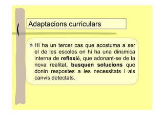 Adaptacions curriculars

 Hi ha un tercer cas que acostuma a ser
 el de les escoles on hi ha una dinàmica
 interna de reflexió, que adonant-se de la
 nova realitat, busquen solucions que
 donin respostes a les necessitats i als
 canvis detectats.
 