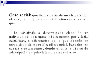 Clase  social:   que forma parte de un sistema de clases, es un tipo de estratificación social en la que: La  adscripción  a determinada clase de un individuo se determina básicamente por  criterios económicos , a diferencias de lo que sucede en otros tipos de estratificación social, basados en castas y estamentos, donde el criterio básico de adscripción en principio no es económico. 