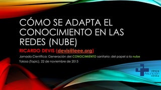 CÓMO SE ADAPTA EL
CONOCIMIENTO EN LAS
REDES (NUBE)
RICARDO DEVIS (devis@ieee.org)
Jornada Científica: Generación del CONOCIMIENTO sanitario: del papel a la nube
Tolosa (Topic), 22 de noviembre de 2013

 