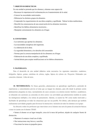 7. OBJETIVOS DIDÁCTICOS
En esta unidad se pretende que los alumnos y alumnas sean capaces de:
- Reconocer la importancia de la alimentación en el mantenimiento de la salud.
- Conocer las necesidades nutricionales.
- Diferenciar los distintos grupos de alimentos.
- Comprender los requerimientos de una dieta completa y equilibrada. Valorar la dieta mediterránea.
- Describir las consecuencias de una conservación de los alimentos incorrecta.
- Identificar los hábitos alimentarios incorrectos. .
- Manipular correctamente los alimentos en el hogar.
8. CONTENIDOS
- Los nutrientes que aportan los alimentos.
- Las necesidades energéticas del organismo.
- La elaboración de la dieta.
- La seguridad alimentaria y los derechos del consumidor.
- Normas para la correcta manipulación de los alimentos en el hogar.
- Elaboración de una dieta completa y equilibrada.
- Actitud abierta para aceptar modificaciones en los hábitos alimentarios.
9. MATERIALES.
Para el desarrollo de esta unidad didáctica serán necesarios los siguientes materiales: cuadernos,
bolígrafos, lápices, gomas, cartulinas de colores, reglas, lápices de colores etc. Proyector. Ordenador con
conexión a Internet. Libro de texto.
10. METODOLOGÍA: En líneas generales, plantearemos un aprendizaje significativo, partiendo de
experiencias y conocimientos previos al tema que ya tengan los alumnos, para ello desde la primera sesión
plantearemos preguntas en clase, razonamientos de casos cercanos a su entorno (social, familiar y académico),
se enlazarán con cuestiones ya conocidas en otros cursos. Las actividades que plantearemos tendrán en cuenta
las inteligencias múltiples y las rutinas de pensamiento. Además, se usarán las TIC como medio motivador y
facilitador de aprendizaje en todas las situaciones que nos sea posible. Por último, cabe destacar que también
realizaremos actividades grupales para favorecer la interacción e inclusión de todos los alumnos en el grupo.
Se ofrecerá a todos los profesores que intervienen con el alumno una serie de pautas de actuación básicas
a tener en cuenta con el alumno TDAH:
• Sentar al alumno en un lugar tranquilo, cerca de la mesa del profesor, alejado de cualquier fuente de
distracción.
• Mantener el contacto visual con el niño.
• Dar instrucciones muy breves y sencillas.
• Fraccionar las tareas en pequeños pasos.
 