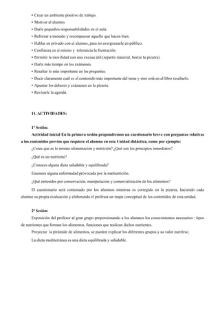 • Crear un ambiente positivo de trabajo.
• Motivar al alumno.
• Darle pequeños responsabilidades en el aula.
• Reforzar a menudo y recompensar aquello que hacen bien.
• Hablar en privado con el alumno, para no avergonzarle en público.
• Confianza en si mismo y tolerancia la frustración.
• Permitir la movilidad con una excusa útil.(repartir material, borrar la pizarra).
• Darle más tiempo en los exámenes.
• Resaltar lo más importante en las preguntas.
• Decir claramente cuál es el contenido más importante del tema y sino está en el libro resaltarlo.
• Apuntar los deberes y exámenes en la pizarra.
• Revisarle la agenda.
11. ACTIVIDADES:
1ª Sesión:
Actividad inicial En la primera sesión propondremos un cuestionario breve con preguntas relativas
a los contenidos previos que requiere el alumno en esta Unidad didáctica, como por ejemplo:
¿Crees que es lo mismo alimentación y nutrición? ¿Qué son los principios inmediatos?
¿Qué es un nutriente?
¿Conoces alguna dieta saludable y equilibrada?
Enumera alguna enfermedad provocada por la malnutrición.
¿Qué entiendes por conservación, manipulación y comercialización de los alimentos?
El cuestionario será contestado por los alumnos mientras es corregido en la pizarra, haciendo cada
alumno su propia evaluación y elaborando el profesor un mapa conceptual de los contenidos de esta unidad.
2ª Sesión:
Exposición del profesor al gran grupo proporcionando a los alumnos los conocimientos necesarios : tipos
de nutrientes que forman los alimentos, funciones que realizan dichos nutrientes.
Proyectar la pirámide de alimentos, se pueden explicar los diferentes grupos y su valor nutritivo.
La dieta mediterránea es una dieta equilibrada y saludable.
 