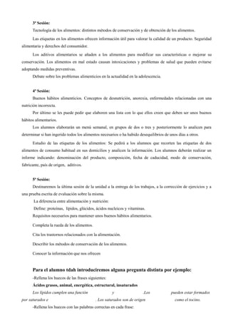 3ª Sesión:
Tecnología de los alimentos: distintos métodos de conservación y de obtención de los alimentos.
Las etiquetas en los alimentos ofrecen información útil para valorar la calidad de un producto. Seguridad
alimentaria y derechos del consumidor.
Los aditivos alimentarios se añaden a los alimentos para modificar sus características o mejorar su
conservación. Los alimentos en mal estado causan intoxicaciones y problemas de salud que pueden evitarse
adoptando medidas preventivas.
Debate sobre los problemas alimenticios en la actualidad en la adolescencia.
4ª Sesión:
Buenos hábitos alimenticios. Conceptos de desnutrición, anorexia, enfermedades relacionadas con una
nutrición incorrecta.
Por último se les puede pedir que elaboren una lista con lo que ellos creen que deben ser unos buenos
hábitos alimentarios.
Los alumnos elaborarán un menú semanal, en grupos de dos o tres y posteriormente lo analicen para
determinar si han ingerido todos los alimentos necesarios o ha habido desequilibrios de unos días a otros.
Estudio de las etiquetas de los alimentos: Se pedirá a los alumnos que recorten las etiquetas de dos
alimentos de consumo habitual en sus domicilios y analicen la información. Los alumnos deberán realizar un
informe indicando: denominación del producto, composición, fecha de caducidad, modo de conservación,
fabricante, país de origen, aditivos.
5ª Sesión:
Destinaremos la última sesión de la unidad a la entrega de los trabajos, a la corrección de ejercicios y a
una prueba escrita de evaluación sobre la misma.
La diferencia entre alimentación y nutrición:
Define: proteínas, lípidos, glúcidos, ácidos nucleicos y vitaminas.
Requisitos necesarios para mantener unos buenos hábitos alimentarios.
Completa la rueda de los alimentos.
Cita los trastornos relacionados con la alimentación.
Describir los métodos de conservación de los alimentos.
Conocer la información que nos ofrecen
Para el alumno tdah introduciremos alguna pregunta distinta por ejemplo:
-Rellena los huecos de las frases siguientes:
Ácidos grasos, animal, energética, estructural, insaturados
Los lípidos cumplen una función y .Los pueden estar formados
por saturados e . Los saturados son de origen como el tocino.
-Rellena los huecos con las palabras correctas en cada frase:
 