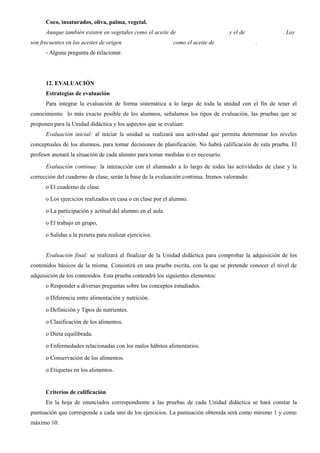 Coco, insaturados, oliva, palma, vegetal.
Aunque también existen en vegetales como el aceite de y el de . Los
son frecuentes en los aceites de origen como el aceite de .
- Alguna pregunta de relacionar.
12. EVALUACIÓN
Estrategias de evaluación
Para integrar la evaluación de forma sistemática a lo largo de toda la unidad con el fin de tener el
conocimiento lo más exacto posible de los alumnos, señalamos los tipos de evaluación, las pruebas que se
proponen para la Unidad didáctica y los aspectos que se evalúan:
Evaluación inicial: al iniciar la unidad se realizará una actividad que permita determinar los niveles
conceptuales de los alumnos, para tomar decisiones de planificación. No habrá calificación de esta prueba. El
profesor anotará la situación de cada alumno para tomar medidas si es necesario.
Evaluación continua: la interacción con el alumnado a lo largo de todas las actividades de clase y la
corrección del cuaderno de clase, serán la base de la evaluación continua. Iremos valorando:
o El cuaderno de clase.
o Los ejercicios realizados en casa o en clase por el alumno.
o La participación y actitud del alumno en el aula.
o El trabajo en grupo,
o Salidas a la pizarra para realizar ejercicios.
Evaluación final: se realizará al finalizar de la Unidad didáctica para comprobar la adquisición de los
contenidos básicos de la misma. Consistirá en una prueba escrita, con la que se pretende conocer el nivel de
adquisición de los contenidos. Esta prueba contendrá los siguientes elementos:
o Responder a diversas preguntas sobre los conceptos estudiados.
o Diferencia entre alimentación y nutrición.
o Definición y Tipos de nutrientes.
o Clasificación de los alimentos.
o Dieta equilibrada.
o Enfermedades relacionadas con los malos hábitos alimentarios.
o Conservación de los alimentos.
o Etiquetas en los alimentos.
Criterios de calificación
En la hoja de enunciados correspondiente a las pruebas de cada Unidad didáctica se hará constar la
puntuación que corresponde a cada uno de los ejercicios. La puntuación obtenida será como mínimo 1 y como
máximo 10.
 