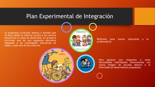 Plan Experimental de Integración
La propuesta curricular abierta y flexible que
se hace desde la reforma facilita a los centros
educativos la tarea de desarrollar un proyecto
curricular que de una respuesta educativa
adaptada a las necesidades educativas de
todos y cada uno de los niños/as.
Para generar una respuesta a estas
Necesidades individuales favoreciendo una
nueva imagen de escuela abierta a la
diversidad se desarrollaron propuestas.
Reflexión para buscar soluciones a la
problemática
 