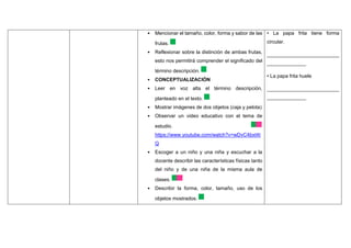 • Mencionar el tamaño, color, forma y sabor de las
frutas.
• Reflexionar sobre la distinción de ambas frutas,
esto nos permitirá comprender el significado del
término descripción.
• CONCEPTUALIZACIÓN
• Leer en voz alta el término descripción,
planteado en el texto.
• Mostrar imágenes de dos objetos (caja y pelota)
• Observar un video educativo con el tema de
estudio.
https://www.youtube.com/watch?v=wDvC4bxt4t
Q
• Escoger a un niño y una niña y escuchar a la
docente describir las características físicas tanto
del niño y de una niña de la misma aula de
clases.
• Describir la forma, color, tamaño, uso de los
objetos mostrados.
• La papa frita tiene forma
circular.
__________________________
______________
• La papa frita huele
__________________________
______________
 