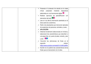 • Presentar el contenido de estudio en la clase
virtual, preparado mediante diapositivas
elaboradas en una herramienta digital.
• Realizar ejercicios de ejemplificación con
elementos del aula.
• Leer en voz alta la información planteada en el
texto sobre los sustantivos.
• Pedir a los estudiantes que mencionen ejemplos
de sustantivos de personas, animales y cosas.
• APLICACIÓN
• Observar el elemento seleccionado en el texto y
seleccionar las características que describan a
una papa frita, en cuanto al sabor, tamaño, color
y olor.
• Escuchar las adivinanzas de frutas en el
siguiente enlace:
https://www.youtube.com/watch?v=Unfk7yd5lPs
• Escribir en el cuaderno las características de las
frutas que se mencionaron en el video.
 