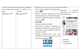 que tiene diversos textos
de uso cotidiano como el
cartel
(Ref. LL.2.1.1.)
emite opiniones valorativas
sobre la utilidad de su
información.
(Ref. I.LL.2.1.1.)
 Observar y leer la canción popular “La Pájara
Pinta”, y luego practícala con tus compañeros y
docente.
 Observar la situación presentada en el texto,
sobre los productos que ofrecen diferentes tipos
de tiendas y contestar las preguntas señaladas
en la sección.
 REFLEXIÓN
 Responder preguntas de reflexión
 ¿Qué pistas me ayudaron a responder las
preguntas? ¿Para qué ponen anuncios y carteles
en la ciudad? ¿Qué rol cumplen los anuncios y
carteles en la ciudad?
 Presentar el siguiente cartel y pedir a los
estudiantes que mencionen si es útil o no y para
qué público está diseñado.
Cuestionario
Selecciona la intención
comunicativa que tienen los
textos presentados.
a) Informar
b) Divertirse
c) Expresar afecto
 