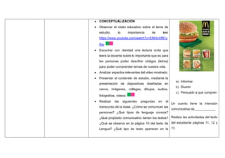  CONCEPTUALIZACIÓN
 Observar el vídeo educativo sobre el tema de
estudio, la importancia de leer
https://www.youtube.com/watch?v=ENHmHf91y
Rw.
 Escuchar con claridad una lectura corta que
leerá la docente sobre lo importante que es para
las personas poder descifrar códigos (letras)
para poder comprender temas de nuestra vida.
 Analizar aspectos relevantes del video mostrado.
 Presentar el contenido de estudio, mediante la
presentación de diapositivas diseñadas en
canva, imágenes, collages, dibujos, audios,
fotografías, videos.
 Realizar las siguientes preguntas en el
transcurso de la clase. ¿Cómo se comunican las
personas? ¿Qué tipos de lenguaje conoce?
¿Qué propósito comunicativo tienen los textos?
¿Qué se observa en la página 10 del texto de
Lengua? ¿Qué tipo de texto aparecen en la
a) Informar
b) Divertir
c) Persuadir a que compren
Un cuento tiene la intensión
comunicativa de____________
Realiza las actividades del texto
del estudiante páginas 11, 12 y
13
 