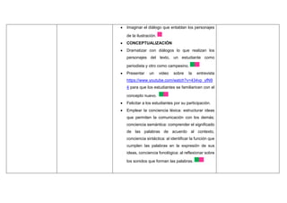  Imaginar el diálogo que entablan los personajes
de la ilustración.
 CONCEPTUALIZACIÓN
 Dramatizar con diálogos lo que realizan los
personajes del texto, un estudiante como
periodista y otro como campesino.
 Presentar un video sobre la entrevista
https://www.youtube.com/watch?v=434vp_yfN9
4 para que los estudiantes se familiaricen con el
concepto nuevo.
 Felicitar a los estudiantes por su participación.
 Emplear la conciencia léxica: estructurar ideas
que permiten la comunicación con los demás;
conciencia semántica: comprender el significado
de las palabras de acuerdo al contexto,
conciencia sintáctica: al identificar la función que
cumplen las palabras en la expresión de sus
ideas, conciencia fonológica: al reflexionar sobre
los sonidos que forman las palabras.
 