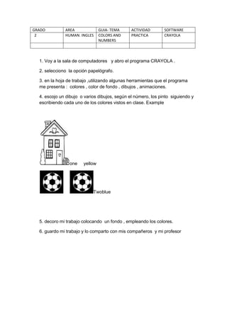 GRADO AREA GUIA- TEMA ACTIVIDAD SOFTWARE
2 HUMAN. INGLES COLORS AND
NUMBERS
PRACTICA CRAYOLA
1. Voy a la sala de computadores y abro el programa CRAYOLA .
2. selecciono la opción papelógrafo.
3. en la hoja de trabajo ,utilizando algunas herramientas que el programa
me presenta : colores , color de fondo , dibujos , animaciones.
4. escojo un dibujo o varios dibujos, según el número, los pinto siguiendo y
escribiendo cada uno de los colores vistos en clase. Example
one yellow
Twoblue
5. decoro mi trabajo colocando un fondo , empleando los colores.
6. guardo mi trabajo y lo comparto con mis compañeros y mi profesor