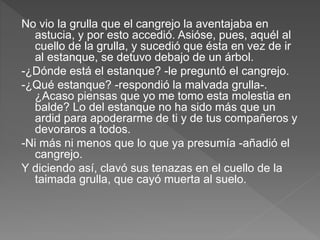 No vio la grulla que el cangrejo la aventajaba en
astucia, y por esto accedió. Asióse, pues, aquél al
cuello de la grulla, y sucedió que ésta en vez de ir
al estanque, se detuvo debajo de un árbol.
-¿Dónde está el estanque? -le preguntó el cangrejo.
-¿Qué estanque? -respondió la malvada grulla-.
¿Acaso piensas que yo me tomo esta molestia en
balde? Lo del estanque no ha sido más que un
ardid para apoderarme de ti y de tus compañeros y
devoraros a todos.
-Ni más ni menos que lo que ya presumía -añadió el
cangrejo.
Y diciendo así, clavó sus tenazas en el cuello de la
taimada grulla, que cayó muerta al suelo.
 