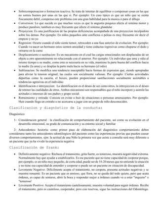  Sobrecompensacion o formacion reactiva: Se trata de intentar de equilibrar o compensar cosas en las que
no somos buenos por unas en las que si. Por ejemplo: Un caso tipico es que un niño que se sienta
fisicamente debil, compensa este problema con una gran habilidad para la musica o para el dibujo
 Conversion: Lo que sucede es que muchas veces es que la angustia psiquica afecta al sistema motor y
produce paralisis; tambien es muy frecuente que afecte el sistema glandular
 Proyeccion: Es una justificacion de las propias deficiencias acompañada de una proyeccion inculpadora
sobre los demas. Por ejemplo: En niños pequeños ante conflictos o peleas es muy frecuente oir decir el
empezo y no yo
 Regresion: Ocurre cuando el niño siente temor, retroceden a una fase anterior de evolucion. Por ejemplo:
Cuando va nacer un hermano estos sienten ansiedad y tiene coductas regresivas como chuparse el dedo y
orinarse en la cama
 Desplazamiento o sustitucion: Es un mecanismo en el cual las cargas emocionales son desplazadas de un
objeto a otro aparentemente no relacionado con el anterior. Por ejemplo: Un individuo que ama y odia al
mismo tiempo a su madre, como esta es necesaria en su vida, mantiene la parte buena del conflicto hacia
la madre (la ama) y se desplaa la parte mala hacia su hermano (el odio)
 Sublimacion: Se modifica una tendencia inaceptable hacia formas de expresion que, siendo apropiadas
para aliviar la tension original, las cuales son socialmente valiosas. Por ejemplo: Ciertas actividades
deportias como la caceria, el boxeo, pueden proporcionar sastifacciones socialmente aceotables a
tendencias agresivas en el individuo
 Identificacion e introyeccion: La identificacion es el deseo de ser como otros, la introyeccion es el deseo
de retener las cualidades de otros. Ambos mecanismo son responsables que el niño incorpore y asimile las
actitudes e intereses de sus padres y grupo social.
 Retraimiento y retirada: Consiste en evitar o huir de situaciones o personas amenazantes. Por ejemplo:
Huir cuando llega un extraño o no acercarse a jugar con un grupo de niño desconocidos.
Clasificacion y diagnóstico de la conducta:
Diagnóstico:
1- Consideracion general : la clasificación de comportamiento del paciente, así como su evolución en el
desarrollo emocional, su grado de comunicación y su entorno social y familiar
2- Antecedentes- hostoria: como primer paso de elaboración del diagnóstico comportamiento deben
considerarse tanto los antecedentes odontólogicos del paciente como las experiencias previas que pueden causar
diversos comportamientos. ejm: la actitud de una Niño la primera vez que asiste a consulta será muy diferente a
un paciente que ya ha vivido la experiencia negativa
Clasificación de frank:
 Definitivamente negativo: Rechaza el tratamiento, grita fuerte, es temeroso, muestra negatividad extrema.
Normalmente hay que ayudar a estabilizarlos. Es ese paciente que no tiene capacidad de cooperar porque,
por ejemplo, es un niño muy pequeño, de corta edad, puede ser de 18-20 meses que no entiende la situación
y no tiene esa capacidad de entender y cooperar o puede ser un paciente en situación de discapacidad.
 Levemente Negativo: Difícilmente acepta el tratamiento, no coopera, presenta actitudes negativas y se
muestra renuente. Es un paciente que es ansioso, que llora, no se queda del todo quieto, pero que acata
órdenes, es capaz de sentarse, abrir la boca y responder mejor a órdenes cuando va a estar "inquieto" o
"temeroso'
 Levemente Positivo: Acepta el tratamiento cautelosamente, muestra voluntad para seguir órdenes. Recibe
el tratamiento, pero es cauteloso, cooperador, pero con reservas, sigue las instrucciones del Odontólogo.
 