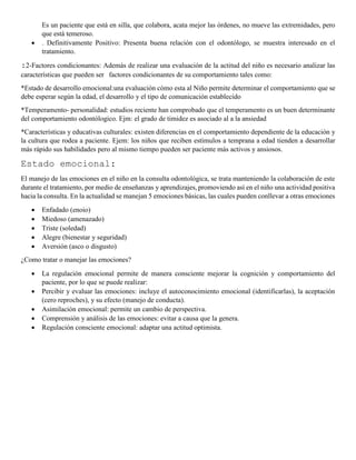 Es un paciente que está en silla, que colabora, acata mejor las órdenes, no mueve las extremidades, pero
que está temeroso.
 . Definitivamente Positivo: Presenta buena relación con el odontólogo, se muestra interesado en el
tratamiento.
:2-Factores condicionantes: Además de realizar una evaluación de la actitud del niño es necesario analizar las
características que pueden ser factores condicionantes de su comportamiento tales como:
*Estado de desarrollo emocional:una evaluación cómo esta al Niño permite determinar el comportamiento que se
debe esperar según la edad, el desarrollo y el tipo de comunicación establecido
*Temperamento- personalidad: estudios reciente han comprobado que el temperamento es un buen determinante
del comportamiento odontólogico. Ejm: el grado de timidez es asociado al a la ansiedad
*Características y educativas culturales: existen diferencias en el comportamiento dependiente de la educación y
la cultura que rodea a paciente. Ejem: los niños que reciben estímulos a temprana a edad tienden a desarrollar
más rápido sus habilidades pero al mismo tiempo pueden ser paciente más activos y ansiosos.
Estado emocional:
El manejo de las emociones en el niño en la consulta odontológica, se trata manteniendo la colaboración de este
durante el tratamiento, por medio de enseñanzas y aprendizajes, promoviendo así en el niño una actividad positiva
hacia la consulta. En la actualidad se manejan 5 emociones básicas, las cuales pueden conllevar a otras emociones
 Enfadado (enoio)
 Miedoso (amenazado)
 Triste (soledad)
 Alegre (bienestar y seguridad)
 Aversión (asco o disgusto)
¿Como tratar o manejar las emociones?
 La regulación emocional permite de manera consciente mejorar la cognición y comportamiento del
paciente, por lo que se puede realizar:
 Percibir y evaluar las emociones: incluye el autoconocimiento emocional (identificarlas), la aceptación
(cero reproches), y su efecto (manejo de conducta).
 Asimilación emocional: permite un cambio de perspectiva.
 Comprensión y análisis de las emociones: evitar a causa que la genera.
 Regulación consciente emocional: adaptar una actitud optimista.
 
