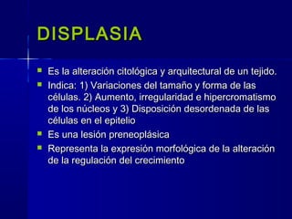 DISPLASIADISPLASIA
 Es la alteración citológica y arquitectural de un tejido.Es la alteración citológica y arquitectural de un tejido.
 Indica: 1) Variaciones del tamaño y forma de lasIndica: 1) Variaciones del tamaño y forma de las
células. 2) Aumento, irregularidad e hipercromatismocélulas. 2) Aumento, irregularidad e hipercromatismo
de los núcleos y 3) Disposición desordenada de lasde los núcleos y 3) Disposición desordenada de las
células en el epiteliocélulas en el epitelio
 Es una lesión preneoplásicaEs una lesión preneoplásica
 Representa la expresión morfológica de la alteraciónRepresenta la expresión morfológica de la alteración
de la regulación del crecimientode la regulación del crecimiento
 